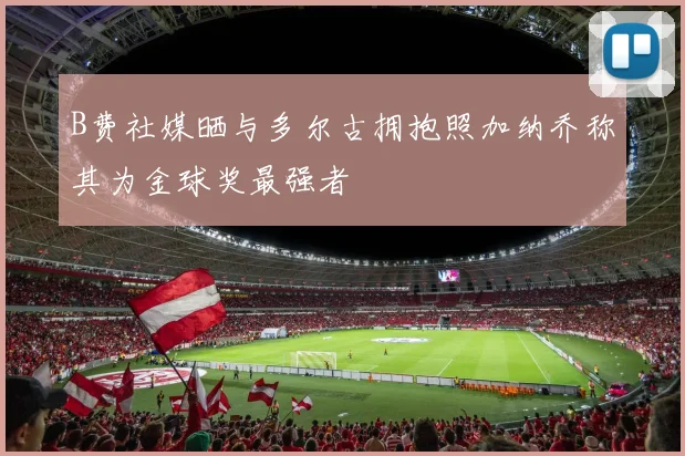 B费社媒晒与多尔古拥抱照加纳乔称其为金球奖最强者
