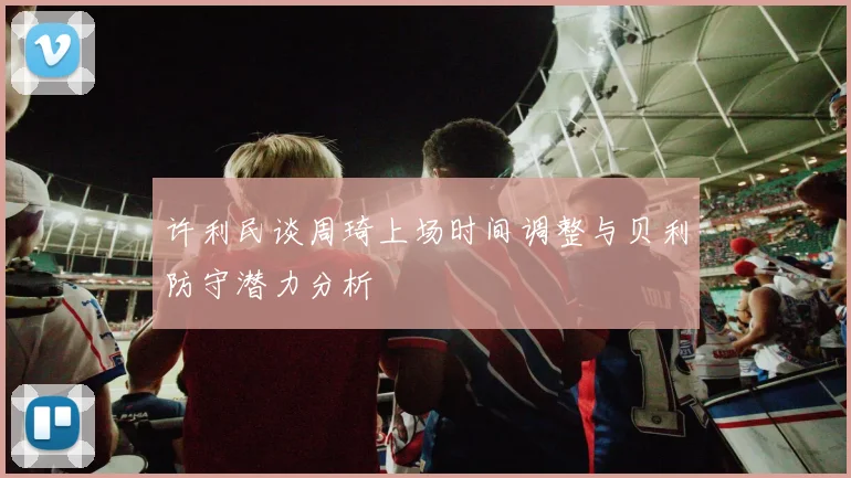 许利民谈周琦上场时间调整与贝利防守潜力分析