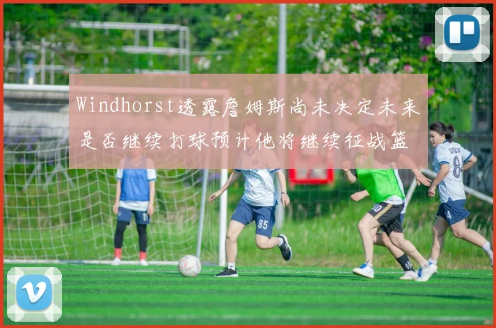 Windhorst透露詹姆斯尚未决定未来是否继续打球预计他将继续征战篮球赛场