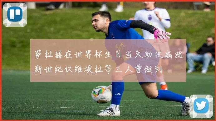 萨拉赫在世界杯生日当天助攻成就新世纪仅维埃拉等三人曾做到