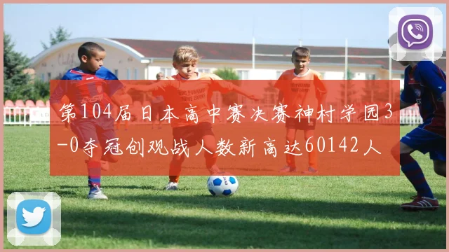 第104届日本高中赛决赛神村学园3-0夺冠创观战人数新高达60142人