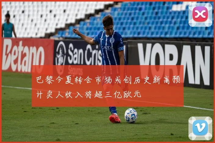 巴黎今夏转会市场或创历史新高预计卖人收入将超三亿欧元