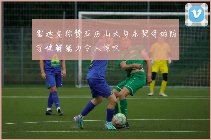 雷迪克称赞亚历山大与东契奇的防守破解能力令人惊叹