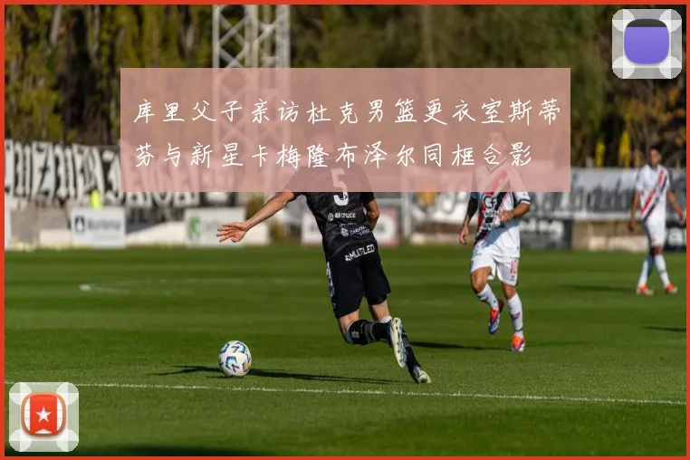 库里父子亲访杜克男篮更衣室斯蒂芬与新星卡梅隆布泽尔同框合影