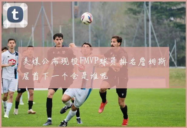 美媒公布现役FMVP球员排名詹姆斯居首下一个会是谁呢