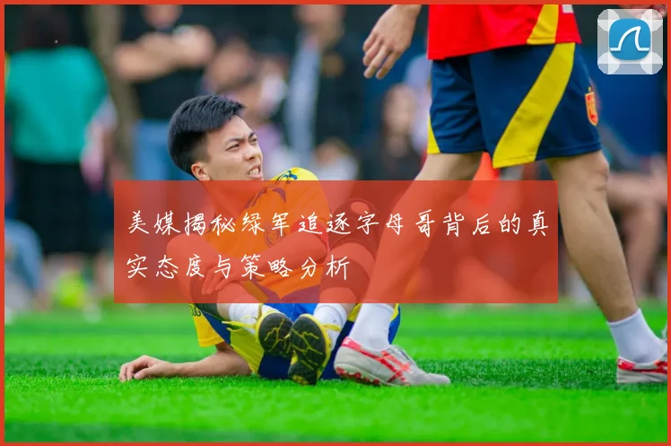 美媒揭秘绿军追逐字母哥背后的真实态度与策略分析
