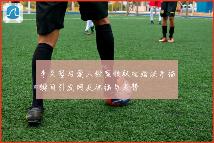 李炎哲与爱人甜蜜领取结婚证幸福瞬间引发网友祝福与点赞