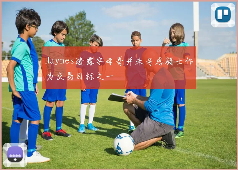 Haynes透露字母哥并未考虑骑士作为交易目标之一