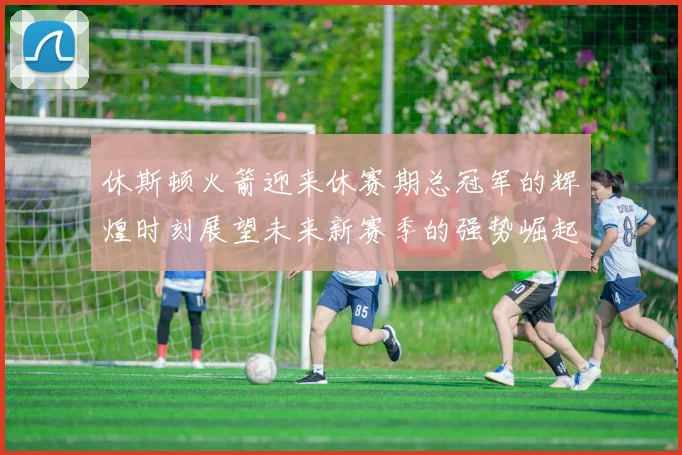 休斯顿火箭迎来休赛期总冠军的辉煌时刻展望未来新赛季的强势崛起