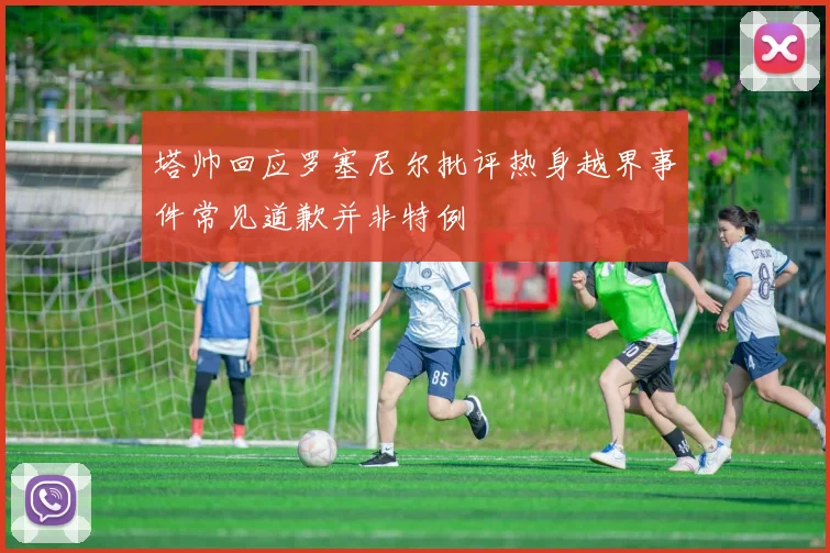 塔帅回应罗塞尼尔批评热身越界事件常见道歉并非特例