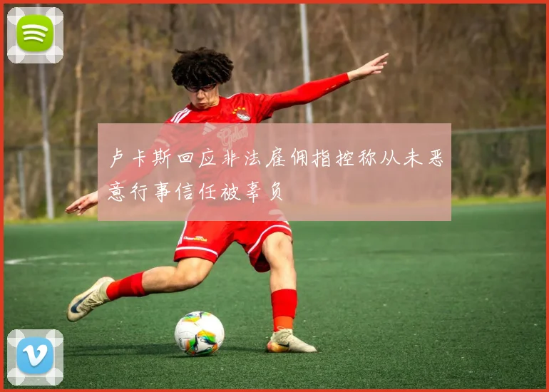 卢卡斯回应非法雇佣指控称从未恶意行事信任被辜负