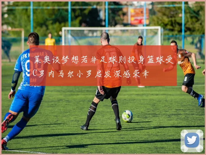 莱奥谈梦想若非足球则投身篮球受C罗内马尔小罗启发深感荣幸