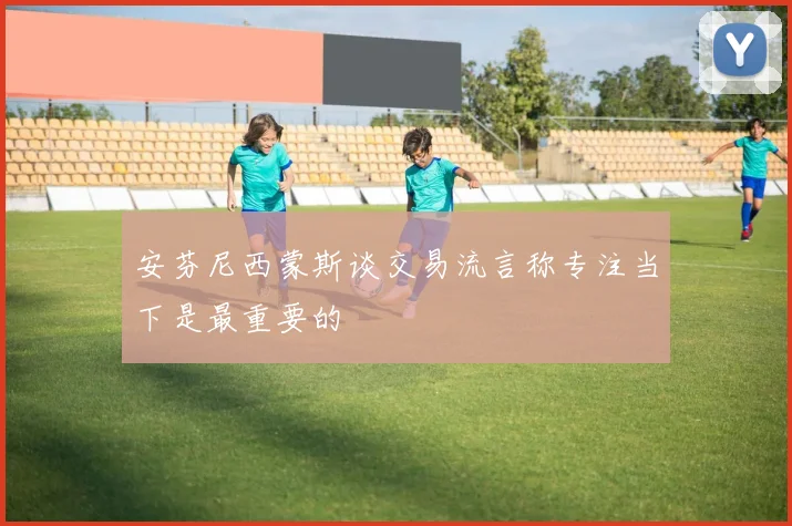 安芬尼西蒙斯谈交易流言称专注当下是最重要的