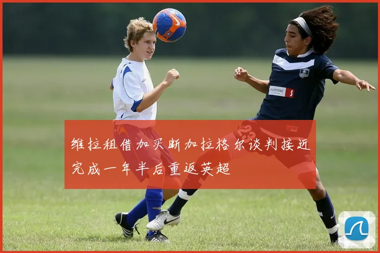 维拉租借加买断加拉格尔谈判接近完成一年半后重返英超