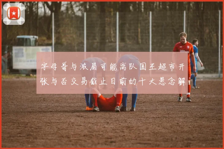 字母哥与浓眉可能离队国王超市开张与否交易截止日前的十大悬念解析