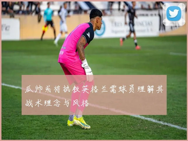 瓜帅或将执教英格兰需球员理解其战术理念与风格