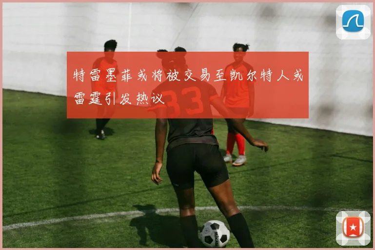 特雷墨菲或将被交易至凯尔特人或雷霆引发热议
