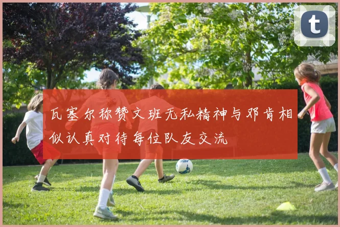 瓦塞尔称赞文班无私精神与邓肯相似认真对待每位队友交流