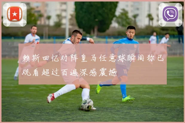 赖斯回忆对阵皇马任意球瞬间称已观看超过百遍深感震撼