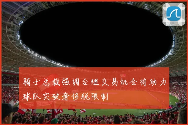 骑士总裁强调合理交易机会将助力球队突破奢侈税限制