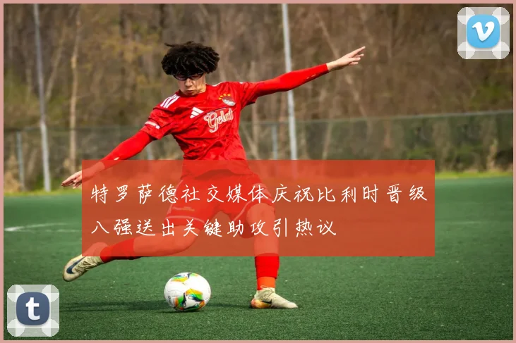 特罗萨德社交媒体庆祝比利时晋级八强送出关键助攻引热议