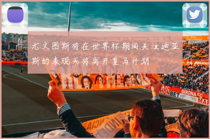 尤文图斯将在世界杯期间关注迪亚斯的表现或将离开皇马计划