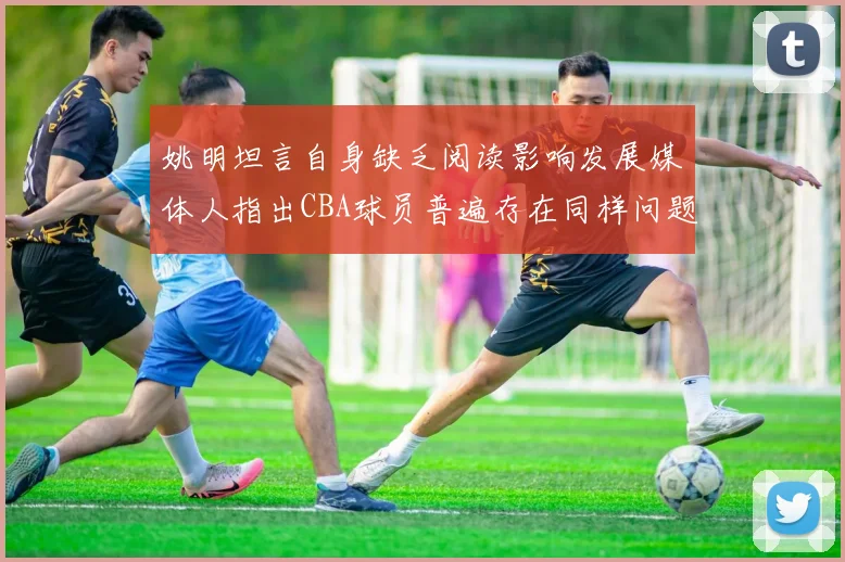 姚明坦言自身缺乏阅读影响发展媒体人指出CBA球员普遍存在同样问题