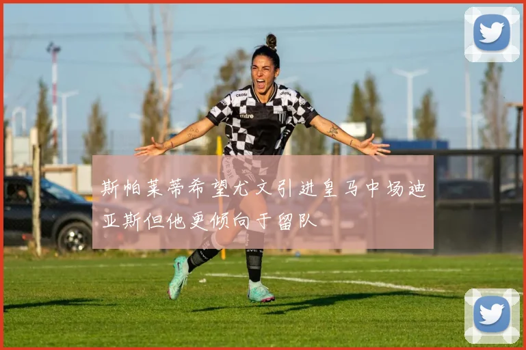 斯帕莱蒂希望尤文引进皇马中场迪亚斯但他更倾向于留队