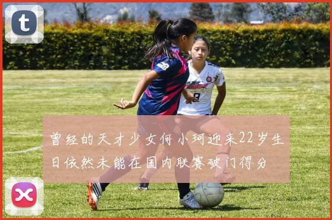 曾经的天才少女何小珂迎来22岁生日依然未能在国内联赛破门得分