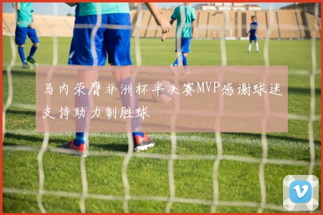 马内荣膺非洲杯半决赛MVP感谢球迷支持助力制胜球