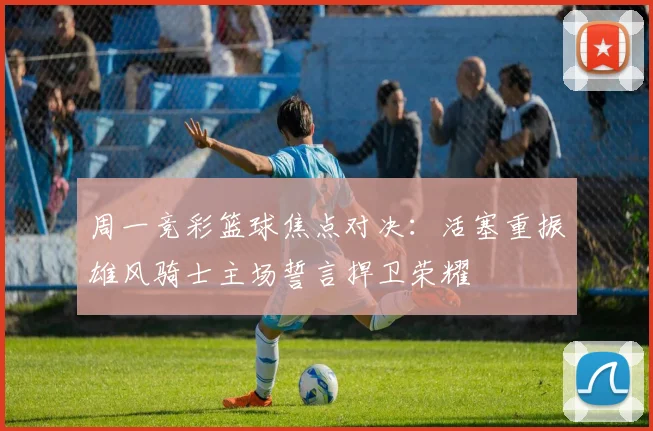 周一竞彩篮球焦点对决：活塞重振雄风骑士主场誓言捍卫荣耀
