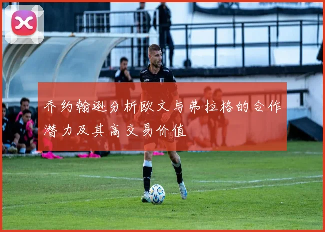 乔约翰逊分析欧文与弗拉格的合作潜力及其高交易价值